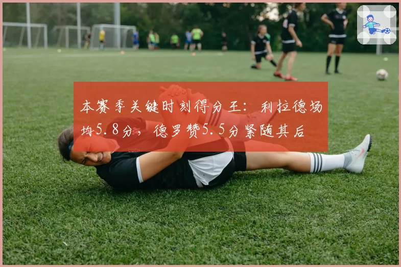本赛季关键时刻得分王：利拉德场均5.8分，德罗赞5.5分紧随其后