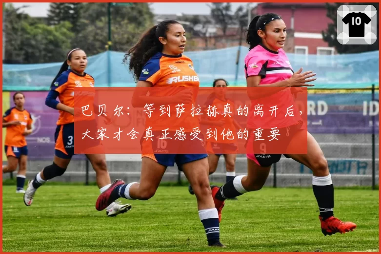 巴贝尔:等到萨拉赫真的离开后,大家才会真正感受到他的重要