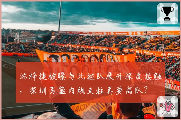 沈梓捷被曝与北控队展开深度接触,深圳男篮内线支柱真要离队?