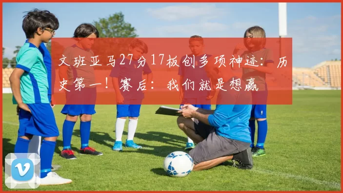 文班亚马27分17板创多项神迹:历史第一!赛后:我们就是想赢