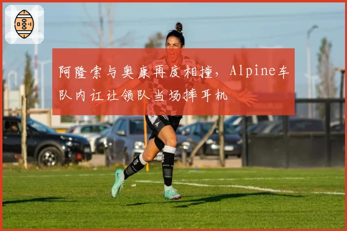 阿隆索与奥康再度相撞，Alpine车队内讧让领队当场摔耳机