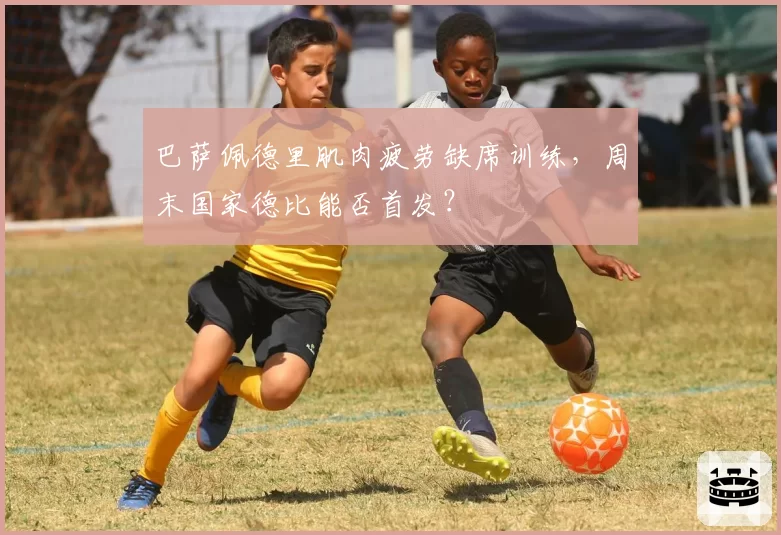 巴萨佩德里肌肉疲劳缺席训练，周末国家德比能否首发？