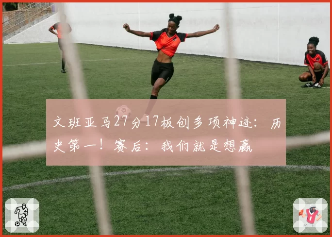 文班亚马27分17板创多项神迹:历史第一!赛后:我们就是想赢