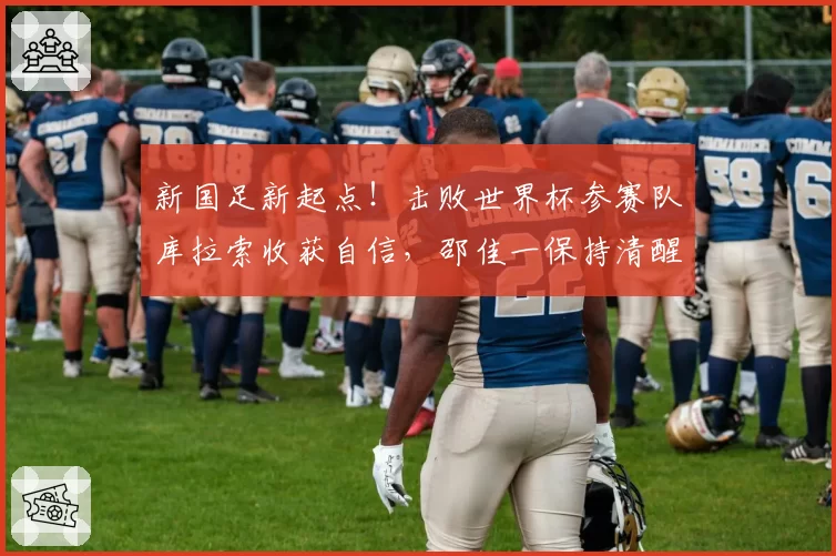 新国足新起点！击败世界杯参赛队库拉索收获自信，邵佳一保持清醒