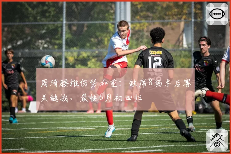 周琦腰椎伤势加重:缺席8场季后赛关键战,最快6月初回归
