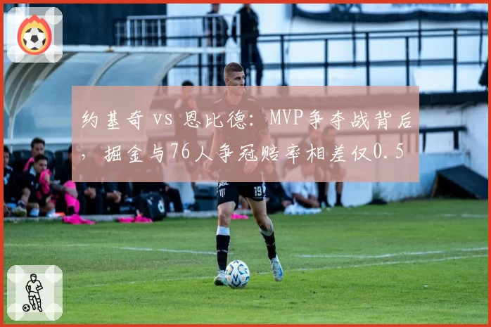 约基奇 vs 恩比德:MVP争夺战背后,掘金与76人争冠赔率相差仅0.5