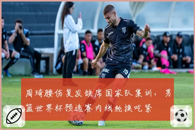 周琦腰伤复发缺席国家队集训，男篮世界杯预选赛内线轮换吃紧