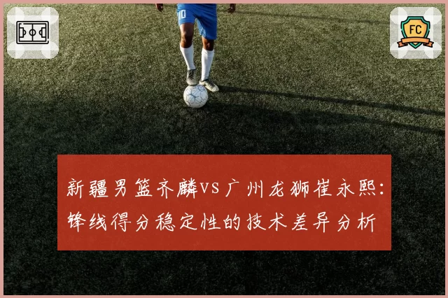 新疆男篮齐麟vs广州龙狮崔永熙:锋线得分稳定性的技术差异分析