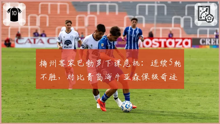 梅州客家巴勃罗下课危机：连续5轮不胜，对比青岛海牛亚森保级奇迹