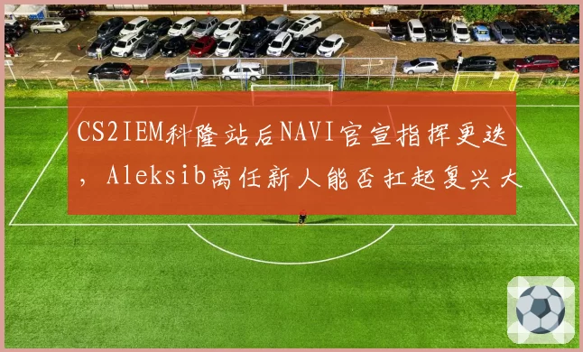 CS2IEM科隆站后NAVI官宣指挥更迭，Aleksib离任新人能否扛起复兴大旗