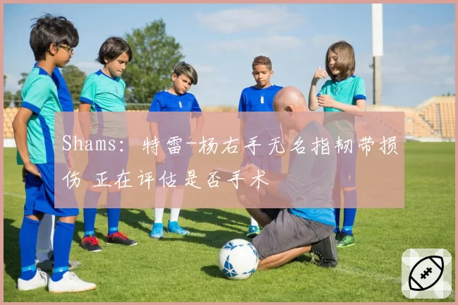 Shams：特雷-杨右手无名指韧带损伤 正在评估是否手术