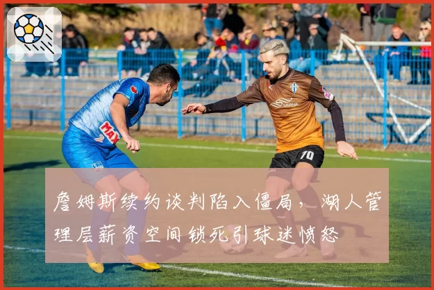 詹姆斯续约谈判陷入僵局，湖人管理层薪资空间锁死引球迷愤怒