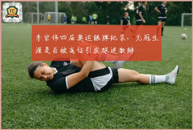 李宗伟四届奥运银牌纪录，无冠生涯是否被高估引发球迷激辩