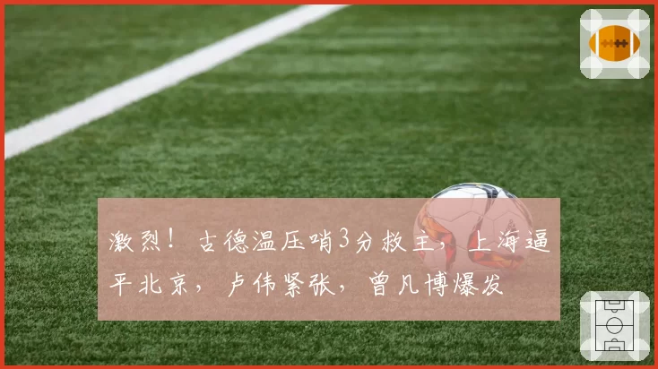 激烈！古德温压哨3分救主，上海逼平北京，卢伟紧张，曾凡博爆发
