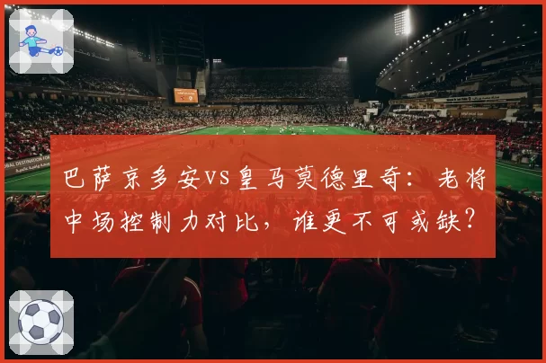 巴萨京多安vs皇马莫德里奇：老将中场控制力对比，谁更不可或缺？