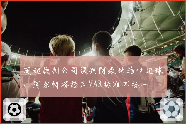英超裁判公司误判阿森纳越位进球，阿尔特塔怒斥VAR标准不统一