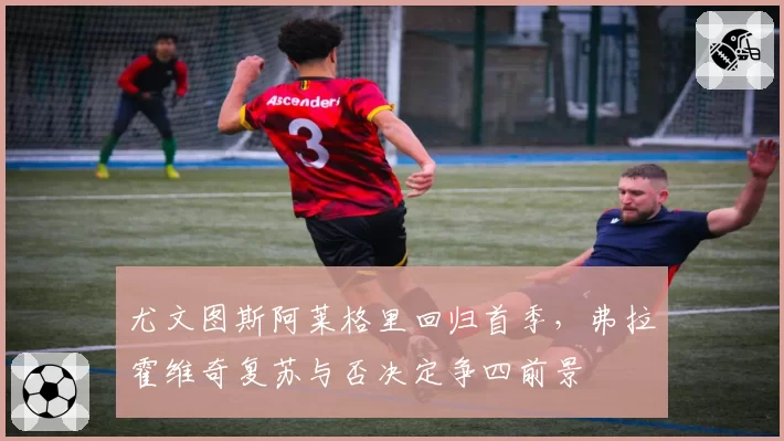 尤文图斯阿莱格里回归首季，弗拉霍维奇复苏与否决定争四前景
