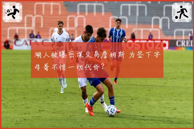 湖人被曝密谋交易詹姆斯 为签下字母哥不惜一切代价？