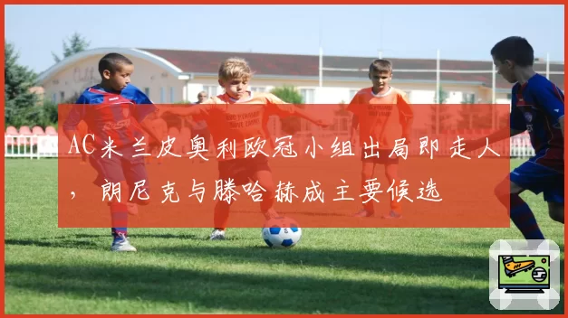 AC米兰皮奥利欧冠小组出局即走人，朗尼克与滕哈赫成主要候选