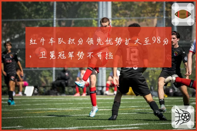 红牛车队积分领先优势扩大至98分，卫冕冠军势不可挡