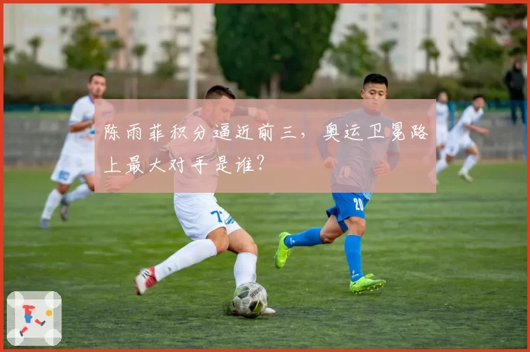 陈雨菲积分逼近前三，奥运卫冕路上最大对手是谁？