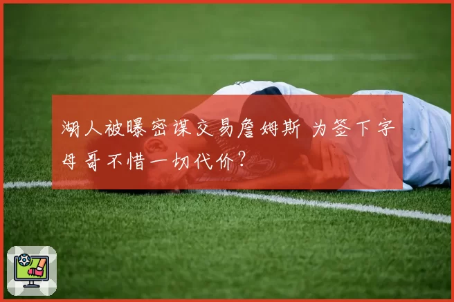 湖人被曝密谋交易詹姆斯 为签下字母哥不惜一切代价？