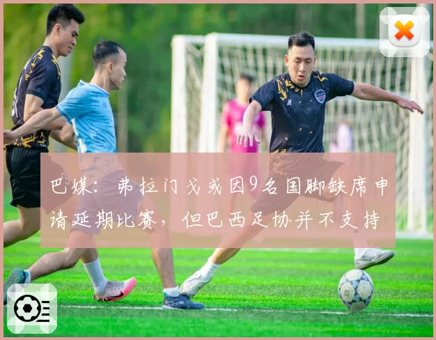 巴媒:弗拉门戈或因9名国脚缺席申请延期比赛,但巴西足协并不支持