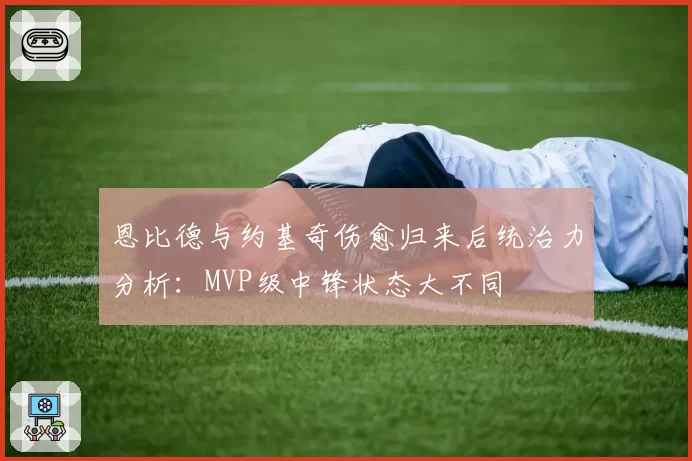 恩比德与约基奇伤愈归来后统治力分析:MVP级中锋状态大不同