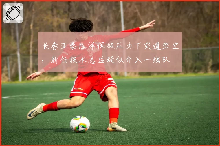 长春亚泰陈洋保级压力下突遭架空，新任技术总监疑似介入一线队
