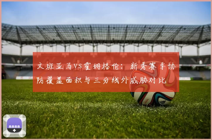文班亚马vs霍姆格伦：新秀赛季协防覆盖面积与三分线外威胁对比