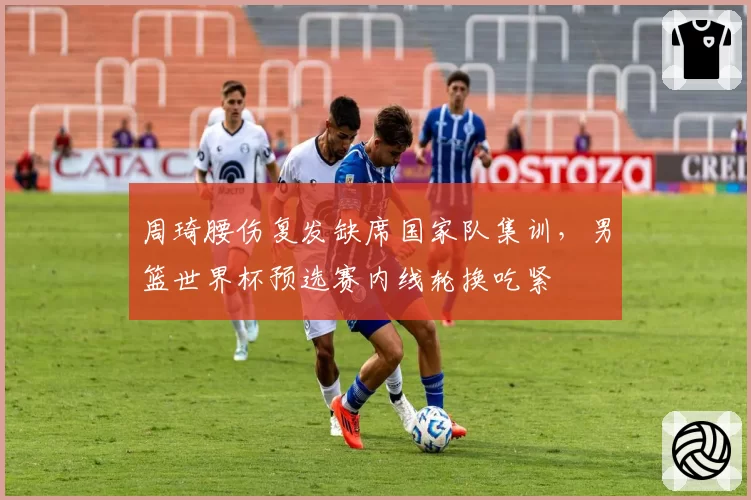 周琦腰伤复发缺席国家队集训，男篮世界杯预选赛内线轮换吃紧