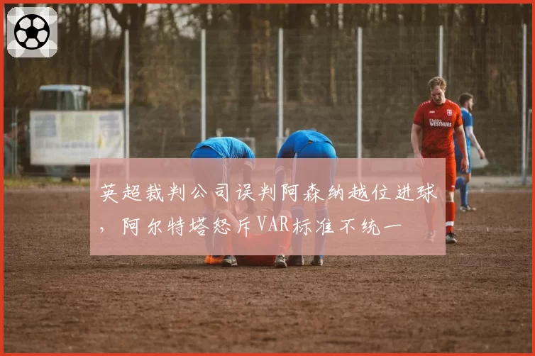 英超裁判公司误判阿森纳越位进球，阿尔特塔怒斥VAR标准不统一