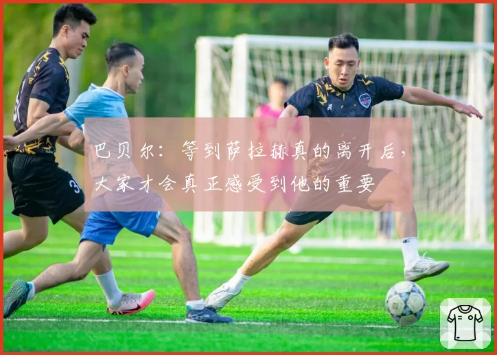 巴贝尔：等到萨拉赫真的离开后，大家才会真正感受到他的重要