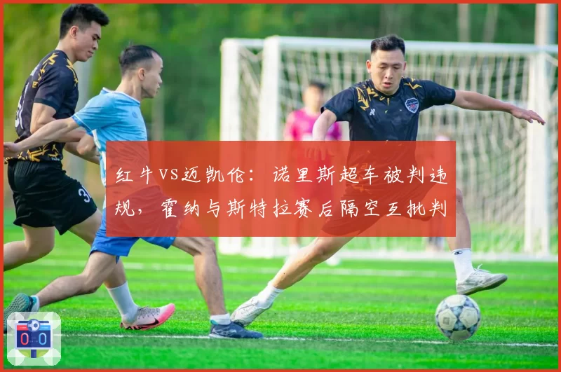 红牛vs迈凯伦：诺里斯超车被判违规，霍纳与斯特拉赛后隔空互批判罚尺度