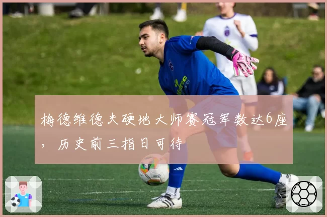 梅德维德夫硬地大师赛冠军数达6座,历史前三指日可待