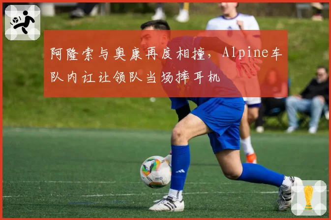阿隆索与奥康再度相撞，Alpine车队内讧让领队当场摔耳机