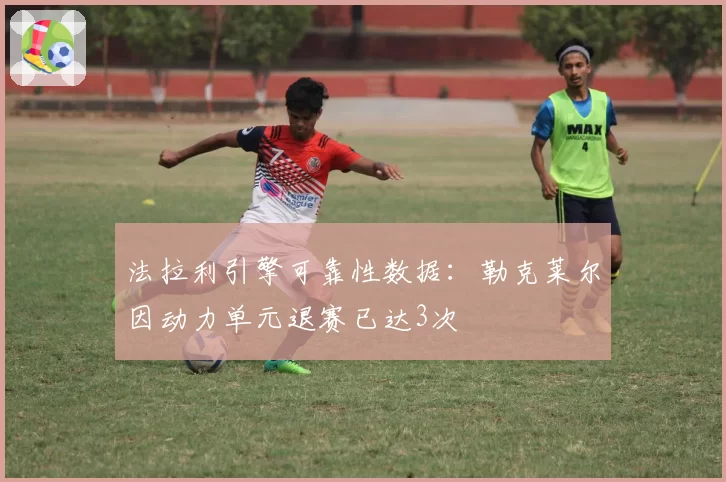 法拉利引擎可靠性数据:勒克莱尔因动力单元退赛已达3次