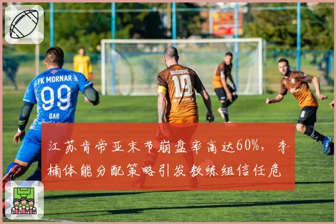 江苏肯帝亚末节崩盘率高达60%，李楠体能分配策略引发教练组信任危机