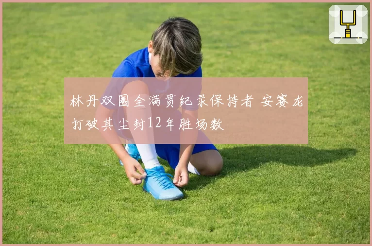 林丹双圈全满贯纪录保持者 安赛龙打破其尘封12年胜场数