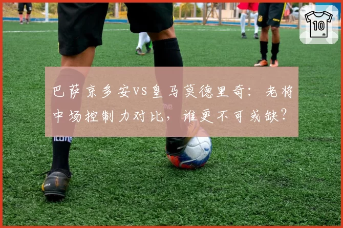 巴萨京多安vs皇马莫德里奇：老将中场控制力对比，谁更不可或缺？