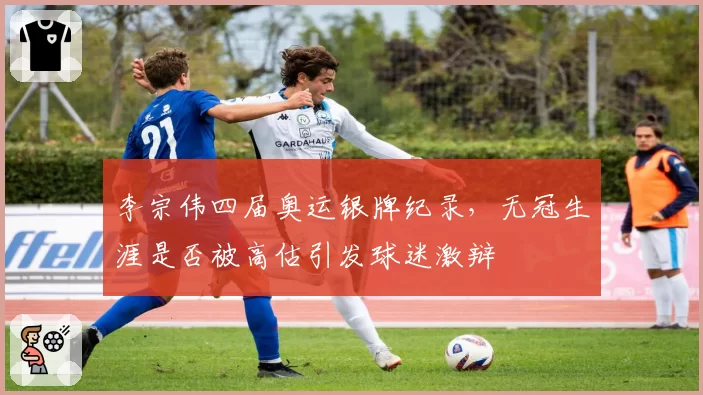 李宗伟四届奥运银牌纪录，无冠生涯是否被高估引发球迷激辩
