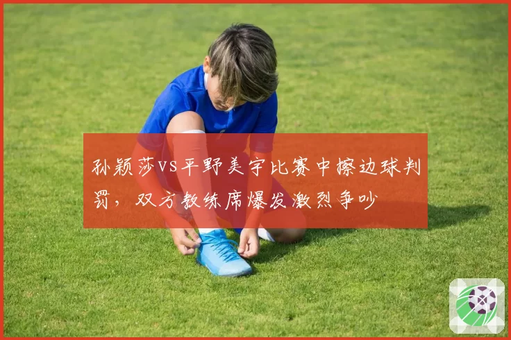 孙颖莎vs平野美宇比赛中擦边球判罚，双方教练席爆发激烈争吵