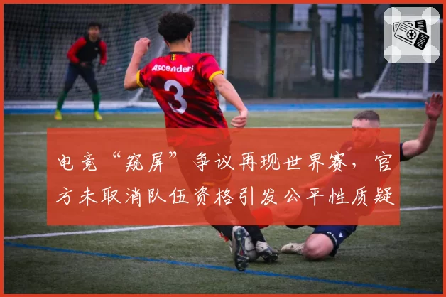 电竞“窥屏”争议再现世界赛,官方未取消队伍资格引发公平性质疑