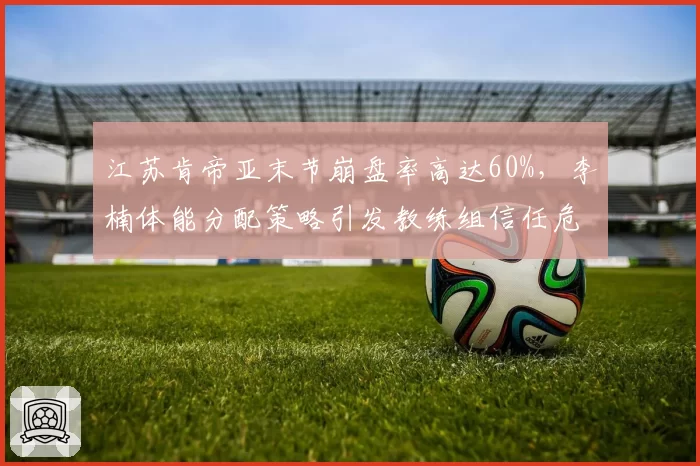 江苏肯帝亚末节崩盘率高达60%，李楠体能分配策略引发教练组信任危机