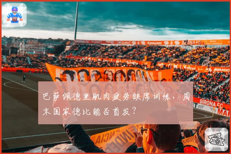 巴萨佩德里肌肉疲劳缺席训练，周末国家德比能否首发？