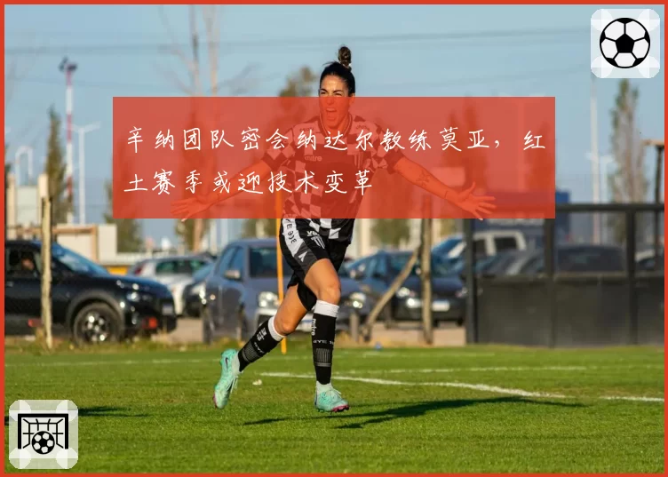 辛纳团队密会纳达尔教练莫亚,红土赛季或迎技术变革