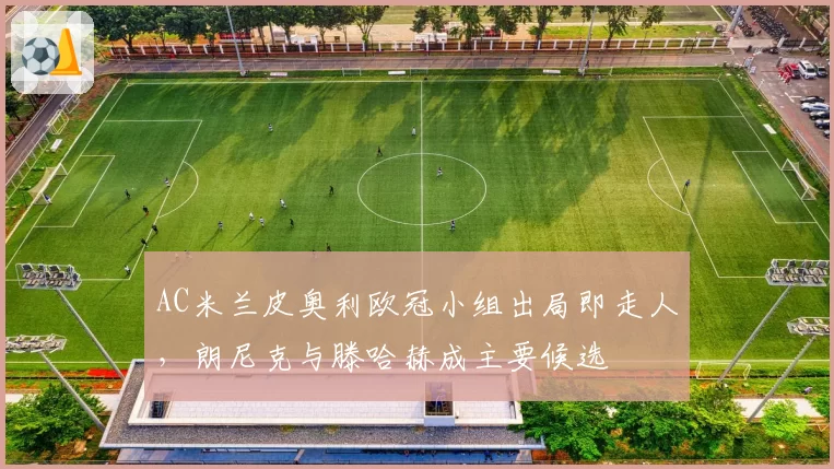AC米兰皮奥利欧冠小组出局即走人，朗尼克与滕哈赫成主要候选