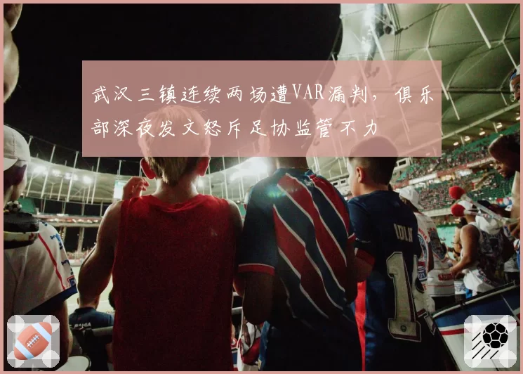 武汉三镇连续两场遭VAR漏判，俱乐部深夜发文怒斥足协监管不力