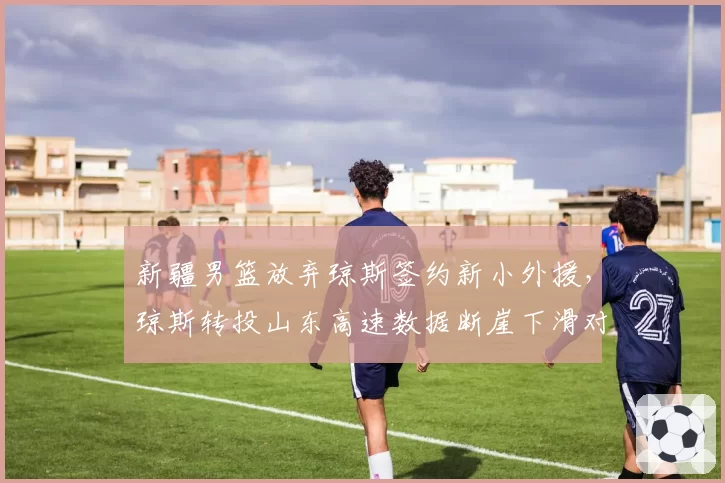 新疆男篮放弃琼斯签约新小外援，琼斯转投山东高速数据断崖下滑对比