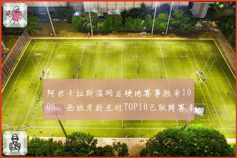 阿尔卡拉斯温网后硬地赛事胜率100%,西班牙新王对TOP10已取跨赛季七连胜